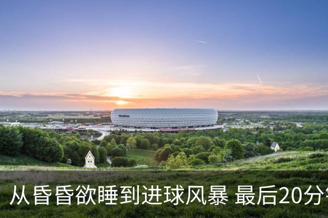 从昏昏欲睡到进球风暴 最后20分钟狂轰5粒进球成就盛宴