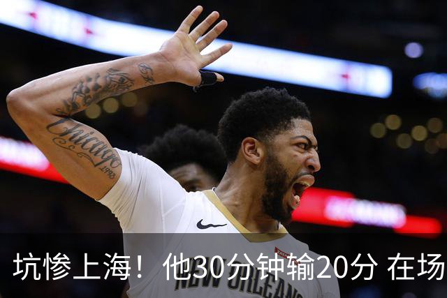 坑惨上海！他30分钟输20分 在场等于4打5，球迷：他一点作用都没有