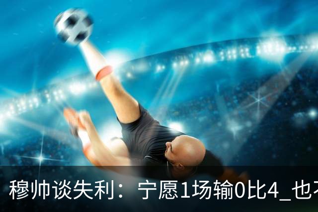 穆帅谈失利：宁愿1场输0比4 也不愿4场输0比1